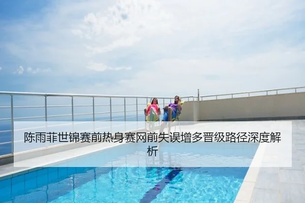 陈雨菲世锦赛前热身赛网前失误增多晋级路径深度解析